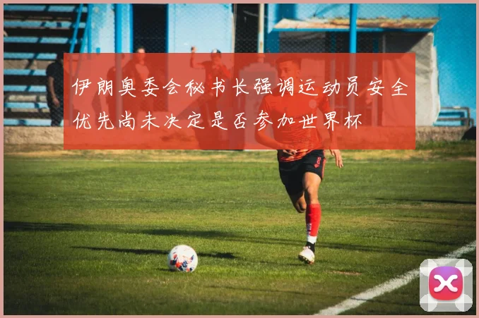 伊朗奥委会秘书长强调运动员安全优先尚未决定是否参加世界杯