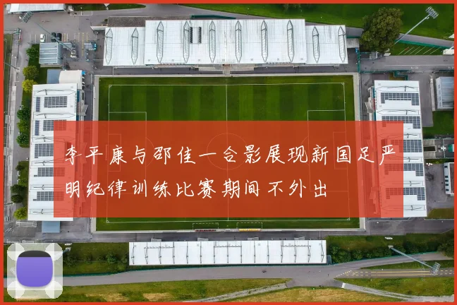 李平康与邵佳一合影展现新国足严明纪律训练比赛期间不外出