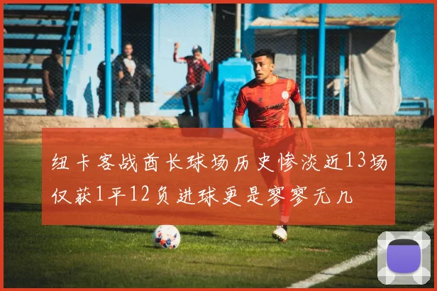纽卡客战酋长球场历史惨淡近13场仅获1平12负进球更是寥寥无几