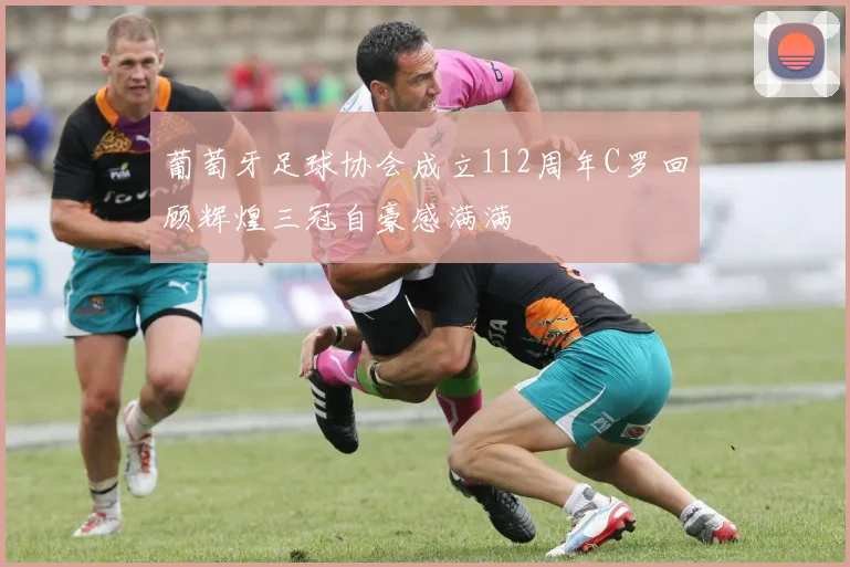 葡萄牙足球协会成立112周年C罗回顾辉煌三冠自豪感满满
