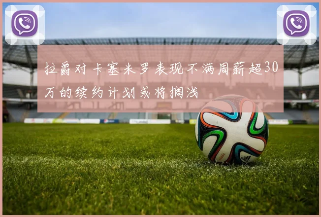 拉爵对卡塞米罗表现不满周薪超30万的续约计划或将搁浅