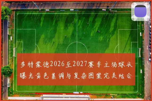 多特蒙德2026至2027赛季主场球衣曝光黄色基调与复杂图案完美结合