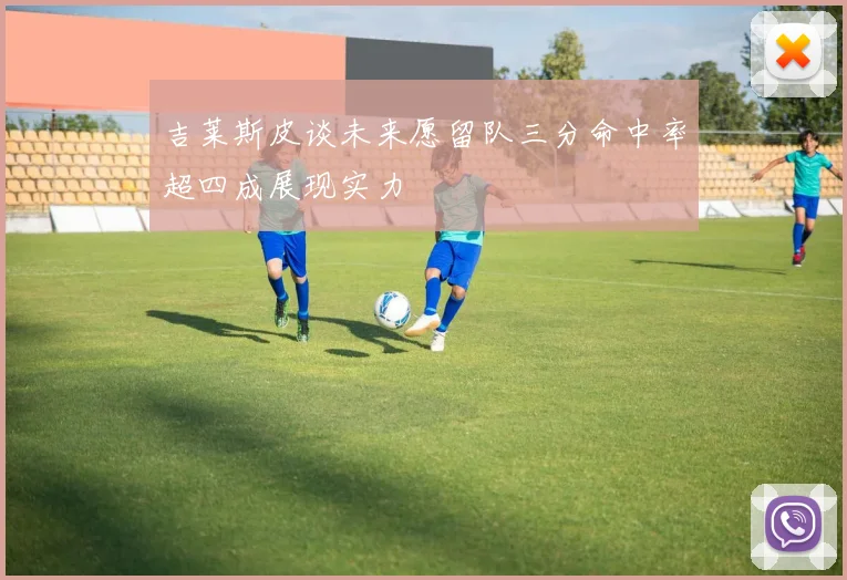 吉莱斯皮谈未来愿留队三分命中率超四成展现实力
