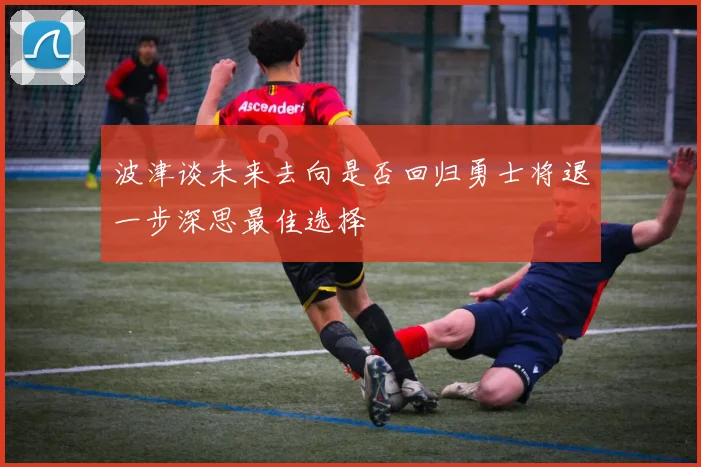 波津谈未来去向是否回归勇士将退一步深思最佳选择