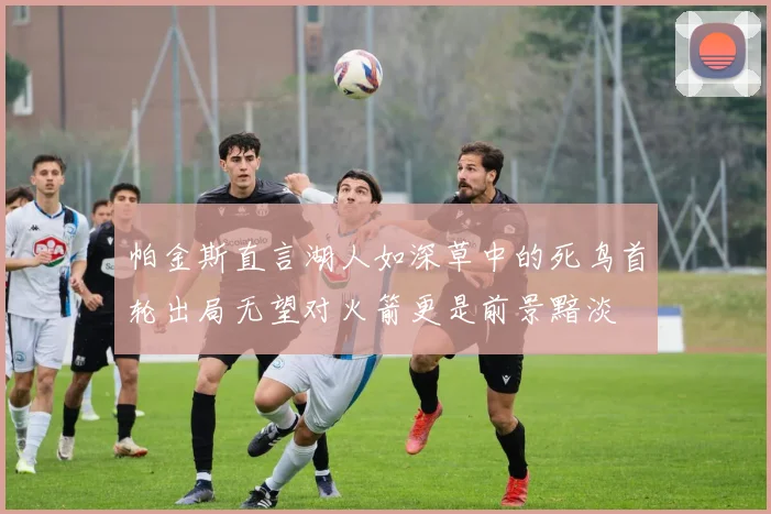 帕金斯直言湖人如深草中的死鸟首轮出局无望对火箭更是前景黯淡