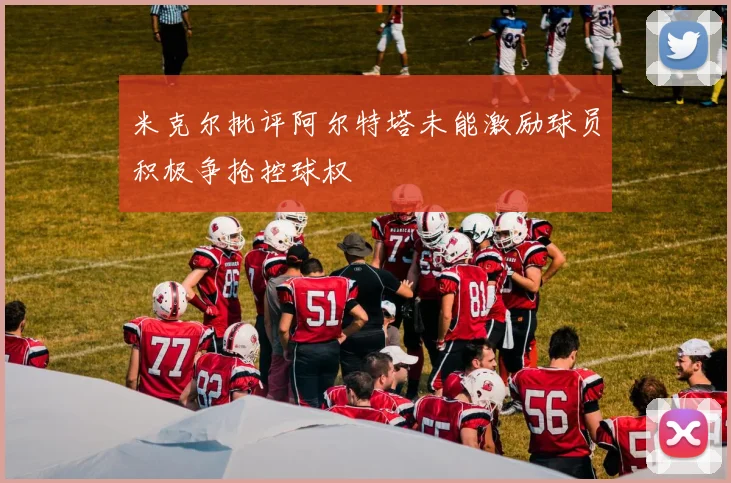 米克尔批评阿尔特塔未能激励球员积极争抢控球权