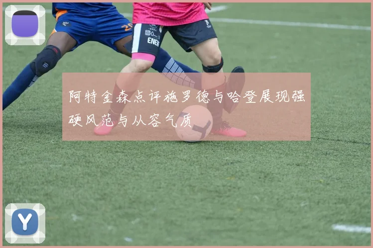 阿特金森点评施罗德与哈登展现强硬风范与从容气质