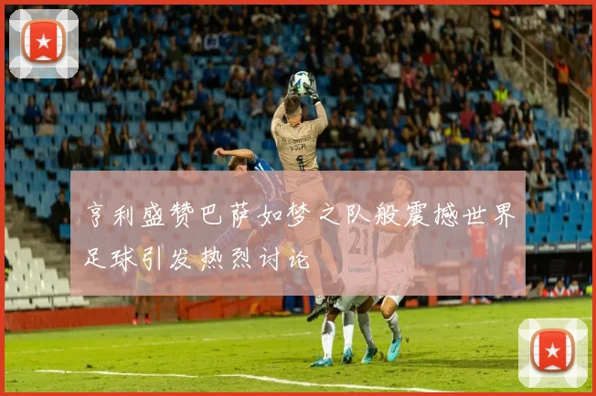 亨利盛赞巴萨如梦之队般震撼世界足球引发热烈讨论