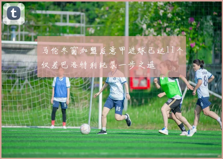 马伦冬窗加盟后意甲进球已达11个仅差巴洛特利纪录一步之遥