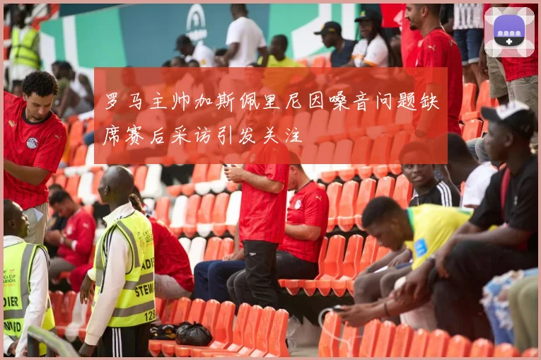 罗马主帅加斯佩里尼因嗓音问题缺席赛后采访引发关注
