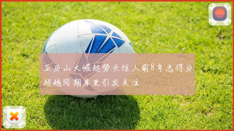 亚历山大崛起势头惊人前8年总得分超越同期库里引发关注